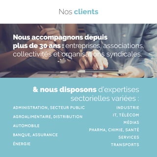 ADMINISTRATION, SECTEUR PUBLIC
AGROALIMENTAIRE, DISTRIBUTION
AUTOMOBILE
BANQUE, ASSURANCE
ÉNERGIE
INDUSTRIE
IT, TÉLÉCOM
MÉDIAS
PHARMA, CHIMIE, SANTÉ
SERVICES
TRANSPORTS
 nous disposons d’expertises
sectorielles variées :
Nous accompagnons depuis
plus de 30 ans : entreprises, associations,
collectivités et organisations syndicales.
Nos clients
 