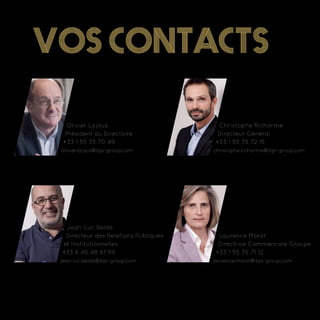 Vos contacts
Olivier Lajous
Président du Directoire
+33 1 55 35 70 49
olivier.lajous@bpi-group.com
Jean-Luc Belda
Directeur des Relations Publiques
et Institutionnelles
+33 6 46 48 61 99
jean-luc.belda@bpi-group.com
Christophe Richarme
Directeur Général
+33 1 55 35 72 15
christophe.richarme@bpi-group.com
Laurence Morot
Directrice Commerciale Groupe
+33 1 55 35 71 12
laurence.morot@bpi-group.com
 