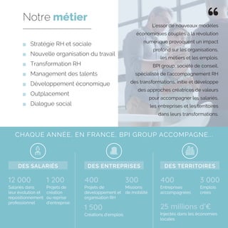 Stratégie RH et sociale
	 Nouvelle organisation du travail
	 Transformation RH
	 Management des talents
	 Développement économique
	Outplacement
	 Dialogue social
Notre métier
CHAQUE ANNÉE, EN FRANCE, BPI GROUP ACCOMPAGNE...
12 000 4001 200 300 3 000
Salariés dans
leur évolution et
repositionnement
professionnel
400
Projets de
développement et
organisation RH
1 500
Créations d’emplois
Entreprises
accompagnées
25 millions d’€
Injectés dans les économies
locales
Projets de
création
ou reprise
d’entreprise
Missions
de mobilité
Emplois
créés
DES SALARIÉS DES ENTREPRISES DES TERRITOIRES
L’essor de nouveaux modèles
économiques couplés à la révolution
numérique provoquent un impact
profond sur les organisations,
les métiers et les emplois.
BPI group, société de conseil,
spécialiste de l’accompagnement RH
des transformations, initie et développe
des approches créatrices de valeurs
pour accompagner les salariés,
les entreprises et les territoires
dans leurs transformations.
 