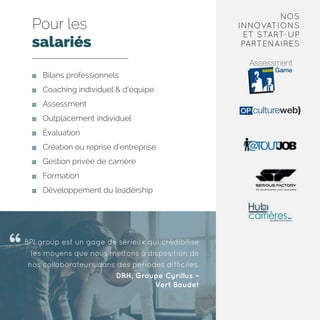 Pour les
salariés
	 Bilans professionnels
	 Coaching individuel  d’équipe
	Assessment
	 Outplacement individuel
	Évaluation
	 Création ou reprise d’entreprise
	 Gestion privée de carrière
	Formation
	 Développement du leadership
BPI group est un gage de sérieux qui crédibilise
les moyens que nous mettons à disposition de
nos collaborateurs dans des périodes difficiles.
DRH, Groupe Cyrillus –
Vert Baudet
NOS
INNOVATIONS
ET START-UP
PARTENAIRES
 