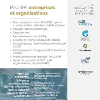Pour les entreprises
et organisations
	 Plans de transformation : PDV/PSE, ruptures
conventionnelles collectives, mobilités internes
	 Création, reprise et essaimage
	Outplacement
	 Nouvelles formes de mobilité
	 Stratégie RH : GPEC, politique de l’emploi
	 Stratégie sociale : ingénierie et communication
sociale
	 Management du changement et des relations
sociales
	 Professionnalisation : manager, RH, CODIR
	 Mode d’organisation et QVT : audit
organisationnel, prévention RPS
-	 Diagnostic individuel et/ou
collectif de positionnement
professionnel
-	 Accompagnement à
l’élaboration de plan d’actions
RH/formation
-	 Gestion des carrières, des
potentiels et des talents
Start-up,
TPE et PME
BPI group
accompagne les
start-up, TPE et PME
dans le cadre de
l’appui RH proposé
par le FAFIEC
NOS
INNOVATIONS
ET START-UP
PARTENAIRES
 