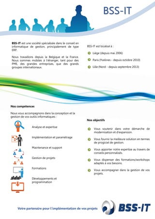 Votre partenaire pour l’implémentation de vos projetsVotre partenaire pour l’implémentation de vos projets
BSS-IT est localisé sur :
Liège (depuis mai 2006)
Paris (Yvelines - depuis octobre 2010)
Lille (Nord - depuis septembre 2013)
BSS-IT est localisé à :
Liège (depuis mai 2006)
Paris (Yvelines - depuis octobre 2010)
Lille (Nord - depuis septembre 2013)
BSS-IT est une société spécialisée dans le conseil en
informatique de gestion, principalement de type
ERP.
Nous travaillons depuis la Belgique et la France.
Nous sommes mobiles à l’étranger, tant pour des
PME, des grandes entreprises, que des grands
groupes internationaux.
Nos compétences
Nous vous accompagnons dans la conception et la
gestion de vos outils informatiques :
Analyse et expertise
Implémentation et paramétrage
Maintenance et support
Gestion de projets
Formations
Développements et
programmation
Nos objectifs
Vous soutenir dans votre démarche de
modernisation et d’expansion.
Vous fournir la meilleure solution en termes
de progiciel de gestion.
Vous apporter notre expertise au travers de
conseils personnalisés.
Vous dispenser des formations/workshops
adaptés à vos besoins.
Vous accompagner dans la gestion de vos
projets.
BSS-IT
 