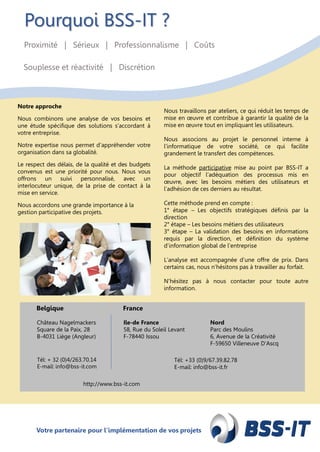 Votre partenaire pour l’implémentation de vos projetsVotre partenaire pour l’implémentation de vos projets
Pourquoi BSS-IT ?
Proximité | Sérieux | Professionnalisme | Coûts
Souplesse et réactivité | Discrétion
Notre approche
Nous combinons une analyse de vos besoins et
une étude spécifique des solutions s’accordant à
votre entreprise.
Notre expertise nous permet d’appréhender votre
organisation dans sa globalité.
Le respect des délais, de la qualité et des budgets
convenus est une priorité pour nous. Nous vous
offrons un suivi personnalisé, avec un
interlocuteur unique, de la prise de contact à la
mise en service.
Nous accordons une grande importance à la
gestion participative des projets.
Nous travaillons par ateliers, ce qui réduit les temps de
mise en œuvre et contribue à garantir la qualité de la
mise en œuvre tout en impliquant les utilisateurs.
Nous associons au projet le personnel interne à
l’informatique de votre société, ce qui facilite
grandement le transfert des compétences.
La méthode participative mise au point par BSS-IT a
pour objectif l’adéquation des processus mis en
œuvre, avec les besoins métiers des utilisateurs et
l’adhésion de ces derniers au résultat.
Cette méthode prend en compte :
1° étape – Les objectifs stratégiques définis par la
direction
2° étape – Les besoins métiers des utilisateurs
3° étape – La validation des besoins en informations
requis par la direction, et définition du système
d’information global de l’entreprise
L’analyse est accompagnée d’une offre de prix. Dans
certains cas, nous n’hésitons pas à travailler au forfait.
N’hésitez pas à nous contacter pour toute autre
information.
Château Nagelmackers
Square de la Paix, 28
B-4031 Liège (Angleur)
Ile-de France
58, Rue du Soleil Levant
F-78440 Issou
Nord
Parc des Moulins
6, Avenue de la Créativité
F-59650 Villeneuve D’Ascq
Belgique France
http://www.bss-it.com
Tél: +33 (0)9/67.39.82.78
E-mail: info@bss-it.fr
Tél: + 32 (0)4/263.70.14
E-mail: info@bss-it.com
 