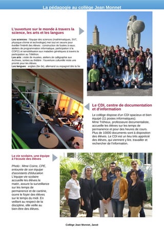 Les sciences : l'équipe des sciences (mathématiques, SVT,
physique-chimie et technologie) met tout en oeuvre pour
éveiller l'intérêt des élèves : construction de fusées à eaux,
ateliers de programmation informatique, participation à la
COP21 et sensibilisation aux maladies génétiques à travers la
participation au Téléthon.
Les arts : visite de musées, ateliers de calligraphie aux
Archives, sorties au théâtre : l'ouverture culturelle reste une
priorité pour les élèves.
Les langues : anglais (6e-3e), allemand ou espagnol dès la 5e
L'ouverture sur le monde à travers la
science, les arts et les langues
Le collège dispose d'un CDI spacieux et bien
équipé (11 postes informatiques).
Mme Tréheux, professeure documentaliste,
accueille les élèves sur les temps de
permanence et pour des heures de cours.
Plus de 10000 documents sont à disposition
des élèves. Le CDI est un lieu très apprécié
des élèves, qui viennent y lire, travailler et
rechercher de l'information.
Le CDI, centre de documentation
et d'information
Photo : Mme Coirre, CPE,
entourée de son équipe
d'assistants d'éducation
L'équipe vie scolaire
accueille les élèves le
matin, assure la surveillance
sur les temps de
permanence et de cantine,
ouvre le foyer des élèves
sur le temps du midi. En
veillant au respect de la
discipline, elle veille au
bien-être des élèves.
La vie scolaire, une équipe
à l'écoute des élèves
Collège Jean Monnet, Janzé
La pédagogie au collège Jean Monnet
 