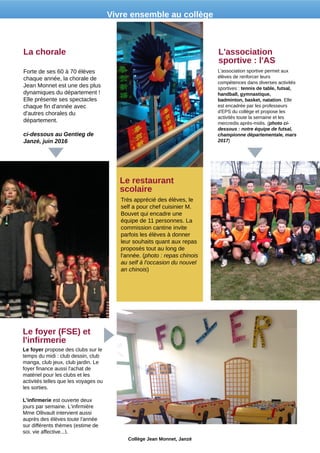 Forte de ses 60 à 70 élèves
chaque année, la chorale de
Jean Monnet est une des plus
dynamiques du département !
Elle présente ses spectacles
chaque fin d'année avec
d'autres chorales du
département.
ci-dessous au Gentieg de
Janzé, juin 2016
La chorale
Le foyer propose des clubs sur le
temps du midi : club dessin, club
manga, club jeux, club jardin. Le
foyer finance aussi l'achat de
matériel pour les clubs et les
activités telles que les voyages ou
les sorties.
L'infirmerie est ouverte deux
jours par semaine. L'infirmière
Mme Ollivault intervient aussi
auprès des élèves toute l'année
sur différents thèmes (estime de
soi, vie affective...).
Le foyer (FSE) et
l'infirmerie
Très apprécié des élèves, le
self a pour chef cuisinier M.
Bouvet qui encadre une
équipe de 11 personnes. La
commission cantine invite
parfois les élèves à donner
leur souhaits quant aux repas
proposés tout au long de
l'année. (photo : repas chinois
au self à l'occasion du nouvel
an chinois)
Le restaurant
scolaire
L'association sportive permet aux
élèves de renforcer leurs
compétences dans diverses activités
sportives : tennis de table, futsal,
handball, gymnastique,
badminton, basket, natation. Elle
est encadrée par les professeurs
d'EPS du collège et propose les
activités toute la semaine et les
mercredis après-midis. (photo ci-
dessous : notre équipe de futsal,
championne départementale, mars
2017)
L'association
sportive : l'AS
Collège Jean Monnet, Janzé
Vivre ensemble au collège
 