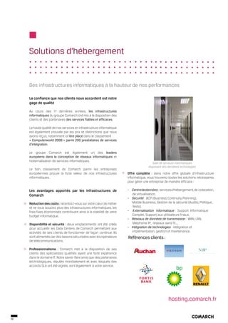 Solutions d’hébergement


     Des infrastructures informatiques à la hauteur de nos performances

     La confiance que nos clients nous accordent est notre
     gage de qualité

     Au cours des 17 dernières années, les infrastructures
     informatiques du groupe Comarch ont mis à la disposition des
     clients et des partenaires des services fiables et efficaces.

     La haute qualité de nos services en infrastructure informatique
     est également prouvée par les prix et distinctions que nous
     avons reçus, notamment la 1ère place dans le classement
     « Computerworld 2008 » parmi 200 prestataires de services
     d’intégration.

     Le groupe Comarch est également un des leaders
     européens dans la conception de réseaux informatiques et
     l’externalisation de services informatiques.
                                                                                          Salle de serveurs informatiques
                                                                                       disposant des dernières technologies
     Le bon classement de Comarch parmi les entreprises
     européennes prouve la forte valeur de nos infrastructures          Offre complète : dans notre offre globale d’infrastructure
     informatiques.                                                     informatique, vous trouverez toutes les solutions nécessaires
                                                                        pour gérer une entreprise de manière efficace :

     Les avantages apportés par les infrastructures de                  - Centre de données : services d’hébergement, de colocation,
     Comarch                                                               de virtualisation,
                                                                        - Sécurité : BCP (Business Continuity Planning),
     Réduction des coûts : recentrez-vous sur votre cœur de métier         Mobile Business, Gestion de la sécurité (Audits, Politique,
     et ne vous souciez plus des infrastructures informatiques, les        Tests),
     frais fixes économisés contribuant ainsi à la stabilité de votre   - Externalisation Informatique : Support Informatique
     budget informatique.                                                  Complet, Support aux utilisateurs finaux,
                                                                        - Réseaux de données de transmission : WAN, LAN, 		
     Disponibilité et sécurité : deux emplacements ont été créés           téléphonie IP, réseaux sans fil…,
     pour accueillir les Data Centers de Comarch permettant aux         - Intégration de technologies : intégration et 			
     activités de ses clients de fonctionner de façon continue. Ils        implémentation, gestion et maintenance.
     sont alimentés par des liaisons sécurisées avec les opérateurs     Références clients :
     de télécommunications.

     Professionnalisme : Comarch met à la disposition de ses                                        vi stream
     clients des spécialistes qualifiés ayant une forte expérience
     dans le domaine IT. Notre savoir-faire ainsi que des partenaires
     technologiques, réputés mondialement et avec lesquels des
     accords SLA ont été signés, sont également à votre service.




                                                                                                      hosting.comarch.fr


10
 