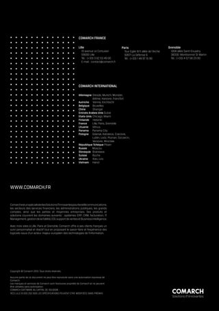 COMARCH FRANCE

                                                              Lille                              Paris                               Grenoble
                                                                19 avenue Le Corbusier             Tour Egée 9/11 allée de l’Arche    100A allée Saint-Exupéry
                                                                59000 Lille                        92671 La Défense 6                 38330 Montbonnot St Martin
                                                                Tél. : (+33) 3 62 53 49 00         Tél. : (+33) 1 49 97 15 90         Tél. : (+33) 4 57 58 23 00
                                                                E-mail : contact@comarch.fr




                                                              COMARCH INTERNATIONAL

                                                              Allemagne Dresde, Munich, Münster, 	
                                                              	          Brême, Hanovre, Francfort
                                                              Autriche Vienne, Kirchbichl
                                                              Belgique Bruxelles
                                                              Chine	     Shangaï
                                                              Emirats Arabes Unis Dubaï
                                                              Etats-Unis Chicago, Miami
                                                              Finlande Helsinki
                                                              France     Lille, Paris, Grenoble
                                                              Lituanie Vilnius
                                                              Panama Panama City
                                                              Pologne Gdansk, Katowice, Cracovie, 	
                                                                         Lublin, Lodz, Poznan, Szczecin,
                                                              	          Varsovie, Wroclaw
                                                              République Tchèque Pilsen
                                                              Russie     Moscou
                                                              Slovaquie Bratislava
                                                              Suisse     Buchs
                                                              Ukraine    Kiev, Lviv
                                                              Vietnam Hanoï




WWW.COMARCH.FR


Comarch est un spécialiste des Solutions IT Innovantes pour les télécommunications,
les secteurs des services financiers, les administrations publiques, les grands
comptes, ainsi que les petites et moyennes entreprises. Ses produits et
solutions couvrent les domaines suivants : systèmes ERP, CRM, facturation, IT
Management, gestion de la fidélité, EDI, support de ventes et Business Intelligence.

Avec trois sites à Lille, Paris et Grenoble, Comarch offre à ses clients français un
suivi personnalisé et réactif tout en proposant le savoir-faire et l’expérience des
logiciels issus d’un acteur majeur européen des technologies de l’information.




Copyright © Comarch 2010. Tous droits réservés.

Aucune partie de ce document ne peut être reproduite sans une autorisation expresse de
Comarch.
Les marques et services de Comarch sont l’exclusive propriété de Comarch et ne peuvent
être utilisées sans autorisation.
COMARCH SOFTWARE AU CAPITAL DE 150.000€ -
RCS LILLE B 500 252 606 LES SPÉCIFICATIONS PEUVENT ETRE MODIFIÉES SANS PRÉAVIS
                                                                                                                                       Solutions IT Innovantes
 
