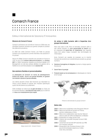 Comarch France


     Editeur international de Solutions IT Innovantes

     Missions de Comarch France                                        Un acteur à taille humaine allié à l’expertise d’un
                                                                       groupe international
     Comarch commence son activité en France en 2004 avec les
     premières solutions vendues aux grands comptes du secteur         Avec trois sites à Lille, Paris et Grenoble, Comarch offre à
     des télécommunications.                                           ses clients français un suivi personnalisé et réactif tout
                                                                       en proposant le savoir-faire et l’expérience des logiciels
     En 2007 est créée Comarch France, une filiale du groupe           issus d’un acteur majeur européen des technologies de
     Comarch qui se positionne comme revendeur des solutions IT        l’information.
     du groupe.
                                                                       Ainsi, Comarch est capable de proposer sur le marché
     Depuis fin 2008, Comarch diversifie ses activités en France et    français des produits aux caractéristiques propres au groupe
     crée, en plus d’une division télécommunications, une division     Comarch.
     ERP. En 2009, l’entreprise implante sa structure dédiée à l’IT
     Management, et crée des cellules dédiées à la gestion de la       Solutions homogènes et intégrées couvrant un large spectre
     fidélité et à la commercialisation de la solution EDI.            fonctionnel

                                                                       Savoir-faire et synergie
     Des solutions flexibles et personnalisables
                                                                       Produits basés sur la connaissance et développés en interne
     La philosophie de Comarch en terme de développement               et en Europe
     produit est simple : fournir une grande flexibilité, en gardant
     une solution robuste et personnalisable.

     Les clients peuvent choisir des fonctions qui répondent au
     mieux à leurs attentes et ajouter des modules spécifiques
     quand de tels besoins se présentent.

     Cette stratégie se traduit par un gain de temps au niveau de
     la commercialisation, une réduction des coûts pour le client et
     un retour sur investissement plus rapide.




                                                                                    Présence internationale du groupe Comarch


                                                                       Dates-clés

                                                                       2004 // Début de la coopération avec Bouygues Telecom
                                                                       2005 // Début de l’activité de Comarch en France,
                                                                               premier collaborateur à Paris
                                                                       2006 // Début de la collaboration avec Auchan Telecom
                                                                               dans le cadre de l’offre de téléphonie «A Mobile»
                                                                       2007 // Implantation du siège social à Lille
                                                                       2008 // Création de la société française Comarch R&D
                                                                               à Grenoble
                                                                       2008 // Lancement de l’activité ERP destinée aux PME
                                                                               sur le secteur français
                   Siège social à Lille - Comarch France               2009 // Inauguration des nouveaux locaux à Lille ;
                                                                               plus de 50 employés répartis sur 3 sites
                                                                               (Lille, Paris, Grenoble)


04
 