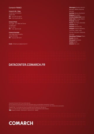 DATACENTER.COMARCH.FR




Copyright © Comarch 2011. Tous droits réservés.
Aucune partie de ce document ne peut être reproduite sans une autorisation expresse de Comarch.
Les marques et services de Comarch sont l’exclusive propriété de Comarch et ne peuvent être utilisées sans autorisation.
COMARCH SAS , une Société par actions simplifiée avec le capital de 1 300 000 Eur.
RCS LILLE B 500 252 606 LES SPÉCIFICATIONS PEUVENT ETRE MODIFIÉES SANS PRÉAVIS.
     Conception & Impression - 06 82 69 48 13 - 09 53 24 16 51 - NOMAIN.
 