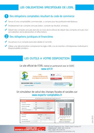LES OBLIGATIONS SPECIFIQUES DE L'EIRL
LES OUTILS A VOTRE DISPOSITION
Des obligations comptables résultant du code de commerce
Des obligations juridiques et financières
Tenue d’une comptabilité commerciale, y compris pour les professionnels libéraux.
Etablissement de comptes annuels (bilan, compte de résultat, annexe).
Dépôt des comptes annuels dans les six mois de la clôture (le dépôt des comptes annuels vaut
actualisation de la déclaration d’affectation).
Ouverture d’un compte bancaire dédié à l’activité.
Utiliser une dénomination comprenant le sigle « EIRL » ou la mention « Entrepreneur Individuel à
Responsabilité Limitée ».
Juin2012
Le site officiel de l’EIRL réalisé en partenariat avec le CSOEC
www.eirl.fr
Un simulateur de calcul des charges fiscales et sociales sur
www.experts-comptables.fr
19 rue Cognacq Jay, 75341 Paris Cedex 07
Téléphone : (33)1 44 15 60 00
Fax : (33)1 44 15 90 05
csoec@cs.experts-comptables.org
1
2
 