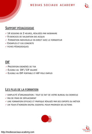 OBJECTIFS 
●Avoir une vision sur l’ensemble des leviers digitaux 
●Prioriser les actions marketing digital de son entreprise 
●Savoir définir une stratégie web marketing 
●S’organiser avec les parties prenantes web de l’entreprise 
FINANCEMENT 
●Prix : 2 590 € 
●Prestation exonérée de TVA 
●Formation éligible au DIF 
●Prise en charge Pôle Emploi / AIF 
DÉROULEMENT 
●14 sessions de 2h sur 1 mois 
●Réalisé par webinaire en direct avec le formateur 
●9 exercices de validation des acquis 
●6 formateurs experts 
●46 heures pédagogiques incluant les exercices 
3 
 
