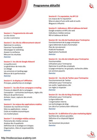 1. L’ergonomie du site web 
•Le site vitrine 
•Le site e-commerce 
2. Les clés du référencement naturel 
•Optimiser le contenu 
•Favoriser l’accessibilité 
•Développer le netlinking 
•Asseoir la confiance 
•Mesurer les résultats 
3. Les clés de Google Adword 
•Le qualityscore 
•Le générateur de mots clés 
•Le ciblage 
•Les annonces et landing page 
•Mesure de la performance 
4. Le display et l’affiliation 
•Principes, plateformes et stratégie 
5. Les clés d’une campagne e-mailing 
•Processet objectifs de la campagne 
•Conception 
•Règles clés,contraintes techniques 
•Mesure de performance: 
•Acheter, louer, capturer des emails 
6. L’enjeu des applications mobiles 
•Evolution du marché en France 
•Coûts et modèles économiques 
7. la stratégie médias sociaux 
•Panorama des medias sociaux 
•Analyse des 4 quadrants 
•La stratégie en 6 étapes 
•Organisation 
8. L’e-reputation, les RP 2.0 
•Les enjeux de l’e-reputation 
•Mise en place d’une veille Web 
•Outils Blogueurs influents 
9. ROI et tableaux de bord 
•Google analyticset KPIssite 
•Indicateurs médias sociaux ROI 
•Tableaux de bord 
10. Facebook pour l’entreprise 
•Fonctionnement de la page entreprise 
•Ligne éditoriale et plan d’animation 
•Plan de recrutement 
•Publicité Facebook 
•Applications Facebook 
11. Les clés de Linkedinpour l’entreprise 
•Fonctionnalités 
•Utilisations pour l’entreprise 
•Optimiser le profil des employés 
•La page entreprise, les groupes, recherches ciblées 
•Les services payants 
12. Les clés de Twitter pour l’entreprise 
•Fonctionnement de Twitter 
•Utilisations pour l’entreprise les outils / applications 
•Les règles à respecter 
13. Les clésdu blog d’entreprise 
•Utilisations pour l’entreprise 
•La ligne éditoriale 
•L’organisation interne 
•Les technologies de blog 
•Les clés d’un contenu bien référencé 
14. La définition d’un plan marketing digital 
•Synthèse des actions possibles 
•Définition d’un dispositif digital SMO 
•Le lancement de produit 
4 
PROGRAMME  