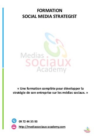 FORMATION 
SOCIAL MEDIA STRATEGISThttp://mediassociaux-academy.com 
09 72 44 35 93 
«Une formation complète pour développer la stratégie de son entreprise sur les médias sociaux.»  