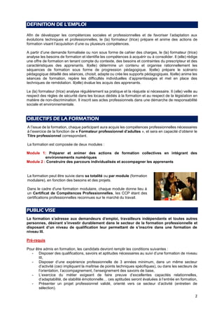 2
DEFINITION DE L’EMPLOI
Afin de développer les compétences sociales et professionnelles et de favoriser l’adaptation aux
évolutions techniques et professionnelles, le (la) formateur (trice) prépare et anime des actions de
formation visant l’acquisition d’une ou plusieurs compétences.
A partir d’une demande formalisée ou non sous forme de cahier des charges, le (la) formateur (trice)
analyse les besoins de formation et identifie les compétences à acquérir ou à consolider. Il (elle) rédige
une offre de formation en tenant compte du contexte, des besoins et contraintes du prescripteur et des
caractéristiques des apprenants. Il(elle) détermine un contenu et organise rationnellement les
séquences de formation sous forme de progression pédagogique. Il(elle) prépare le scénario
pédagogique détaillé des séances, choisit, adapte ou crée les supports pédagogiques. Il(elle) anime les
séances de formation, repère les difficultés individuelles d’apprentissages et met en place des
techniques de remédiation. Il(elle) évalue les acquis des apprenants.
Le (la) formateur (trice) analyse régulièrement sa pratique et la réajuste si nécessaire. Il (elle) veille au
respect des règles de sécurité dans les locaux dédiés à la formation et au respect de la législation en
matière de non-discrimination. Il inscrit ses actes professionnels dans une démarche de responsabilité
sociale et environnementale.
OBJECTIFS DE LA FORMATION
A l’issue de la formation, chaque participant aura acquis les compétences professionnelles nécessaires
à l’exercice de la fonction de « Formateur professionnel d’adultes », et sera en capacité d’obtenir le
Titre professionnel correspondant.
La formation est composée de deux modules :
Module 1: Préparer et animer des actions de formation collectives en intégrant des
environnements numériques
Module 2 : Construire des parcours individualisés et accompagner les apprenants
PUBLIC VISE
La formation s’adresse aux demandeurs d’emploi, travailleurs indépendants et toutes autres
personnes, désirant s’investir durablement dans le secteur de la formation professionnelle et
disposant d’un niveau de qualification leur permettant de s’inscrire dans une formation de
niveau III.
Pré-requis
Pour être admis en formation, les candidats devront remplir les conditions suivantes :
- Disposer des qualifications, savoirs et aptitudes nécessaires au suivi d’une formation de niveau
III,
- Disposer d’une expérience professionnelle de 3 années minimum, dans un même secteur
d’activité (ceci impliquant la maîtrise de points techniques spécifiques), ou dans les secteurs de
l’orientation, l’accompagnement, l’enseignement des savoirs de base,
- L’exercice du métier exigeant de faire preuve d’excellentes capacités relationnelles,
d’adaptabilité, de stabilité émotionnelle… ces aptitudes seront évaluées à l’entrée en formation,
- Présenter un projet professionnel validé, orienté vers ce secteur d’activité (entretien de
sélection).
La formation peut être suivie dans sa totalité ou par module (formation
modulaire), en fonction des besoins et des projets.
Dans le cadre d'une formation modulaire, chaque module donne lieu à
un Certificat de Compétences Professionnelles, les CCP étant des
certifications professionnelles reconnues sur le marché du travail.
 