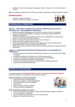 3
- Maitriser les outils informatiques, bureautiques, internet. Disposer d'un accès permanant à
Internet
NB -Les candidats possédant déjà un CCP pourront intégrer le dispositif sur justificatif officiel de validation
Modalité de sélection
- Examen du dossier d'inscription
- Entretien individuel de motivation et de projet
CONTENU DE LA FORMATION
MODULE 1 : PREPARER ET ANIMER DES ACTIONS DE FORMATION COLLECTIVES EN
INTEGRANT DES ENVIRONNEMENTS NUMERIQUES
 Elaborer la progression pédagogique d’une action de formation à partir d'une demande
 Concevoir le scénario pédagogique d’une séquence de formation intégrant différentes
modalités pédagogiques
 Concevoir les activités d’apprentissage et les ressources pédagogiques d’une séquence en
prenant en compte l’environnement numérique
 Animer un temps de formation collectif en présence ou à distance
 Evaluer les acquis de formation des apprenants
 Inscrire ses actes professionnels dans le cadre règlementaire et dans une démarche de
responsabilité sociale, environnementale et professionnelle
 Maintenir son niveau d’expertise et de performance en tant que formateur et professionnel dans
sa spécialité
MODULE 2 : CONSTRUIRE DES PARCOURS INDIVIDUALISES ET ACCOMPAGNER LES
APPRENANTS
 Concevoir l’ingénierie et les outils d’individualisation des parcours en utilisant les technologies
numériques
 Accueillir les apprenants en formation et co-construire leurs parcours
 Former et accompagner les apprenants dans des parcours individualisés
 Remédier aux difficultés individuelles d’apprentissage
 Accompagner les apprenants dans la consolidation de leur projet professionnel
 Analyser ses pratiques professionnelles
DEMARCHE PEDAGOGIQUE
La formation alterne des phases de formation en centre et des phases de formation à distance
(formation à distance via une plateforme de formation sur Internet).
Durant la formation en centre (en présentiel) :
 Apports théoriques et méthodologiques
 Visionnage et analyse de vidéos pédagogiques
 Exercices pratiques, mises en application
 Etude de cas
 Mise en situation filmées et analysées
 Remise de supports pédagogiques
Durant la formation à distance via internet :
 Exercices d’entraînement permettant d’intégrer les apprentissages réalisés en présentiel
 Travaux individuels et collaboratifs
 Suivi/ Echanges avec le formateur via un forum de discussion
 Rédaction du Dossier Professionnel
 