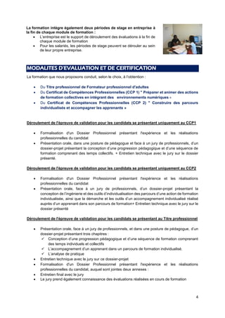 4
MODALITES D'EVALUATION ET DE CERTIFICATION
La formation que nous proposons conduit, selon le choix, à l’obtention :
 Du Titre professionnel de Formateur professionnel d'adultes
 Du Certificat de Compétences Professionnelles (CCP 1) " Préparer et animer des actions
de formation collectives en intégrant des environnements numériques «
 Du Certificat de Compétences Professionnelles (CCP 2) " Construire des parcours
individualisés et accompagner les apprenants »
Déroulement de l'épreuve de validation pour les candidats se présentant uniquement au CCP1
 Formalisation d'un Dossier Professionnel présentant l'expérience et les réalisations
professionnelles du candidat
 Présentation orale, dans une posture de pédagogue et face à un jury de professionnels, d’un
dossier-projet présentant la conception d’une progression pédagogique et d’une séquence de
formation comprenant des temps collectifs. + Entretien technique avec le jury sur le dossier
présenté.
Déroulement de l'épreuve de validation pour les candidats se présentant uniquement au CCP2
 Formalisation d'un Dossier Professionnel présentant l'expérience et les réalisations
professionnelles du candidat
 Présentation orale, face à un jury de professionnels, d’un dossier-projet présentant la
conception de l’ingénierie et des outils d’individualisation des parcours d’une action de formation
individualisée, ainsi que la démarche et les outils d’un accompagnement individualisé réalisé
auprès d’un apprenant dans son parcours de formation+ Entretien technique avec le jury sur le
dossier présenté
Déroulement de l'épreuve de validation pour les candidats se présentant au Titre professionnel
 Présentation orale, face à un jury de professionnels, et dans une posture de pédagogue, d’un
dossier-projet présentant trois chapitres :
 Conception d’une progression pédagogique et d’une séquence de formation comprenant
des temps individuels et collectifs
 L’accompagnement d’un apprenant dans un parcours de formation individualisé.
 L’analyse de pratique
 Entretien technique avec le jury sur ce dossier-projet
 Formalisation d'un Dossier Professionnel présentant l'expérience et les réalisations
professionnelles du candidat, auquel sont jointes deux annexes :
 Entretien final avec le jury
 Le jury prend également connaissance des évaluations réalisées en cours de formation
La formation intègre également deux périodes de stage en entreprise à
la fin de chaque module de formation :
 L’entreprise est le support de déroulement des évaluations à la fin de
chaque module de formation
 Pour les salariés, les périodes de stage peuvent se dérouler au sein
de leur propre entreprise.
 