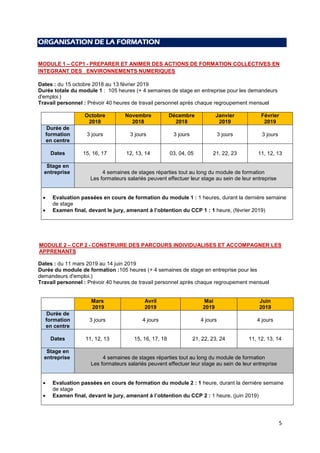 5
ORGANISATION DE LA FORMATION
MODULE 1 – CCP1 - PREPARER ET ANIMER DES ACTIONS DE FORMATION COLLECTIVES EN
INTEGRANT DES ENVIRONNEMENTS NUMERIQUES
Dates : du 15 octobre 2018 au 13 février 2019
Durée totale du module 1 : 105 heures (+ 4 semaines de stage en entreprise pour les demandeurs
d'emploi.)
Travail personnel : Prévoir 40 heures de travail personnel après chaque regroupement mensuel
Octobre
2018
Novembre
2018
Décembre
2018
Janvier
2019
Février
2019
Durée de
formation
en centre
3 jours 3 jours 3 jours 3 jours 3 jours
Dates 15, 16, 17 12, 13, 14 03, 04, 05 21, 22, 23 11, 12, 13
Stage en
entreprise 4 semaines de stages réparties tout au long du module de formation
Les formateurs salariés peuvent effectuer leur stage au sein de leur entreprise
 Evaluation passées en cours de formation du module 1 : 1 heures, durant la dernière semaine
de stage
 Examen final, devant le jury, amenant à l’obtention du CCP 1 : 1 heure, (février 2019)
MODULE 2 – CCP 2 - CONSTRUIRE DES PARCOURS INDIVIDUALISES ET ACCOMPAGNER LES
APPRENANTS
Dates : du 11 mars 2019 au 14 juin 2019
Durée du module de formation :105 heures (+ 4 semaines de stage en entreprise pour les
demandeurs d'emploi.)
Travail personnel : Prévoir 40 heures de travail personnel après chaque regroupement mensuel
Mars
2019
Avril
2019
Mai
2019
Juin
2019
Durée de
formation
en centre
3 jours 4 jours 4 jours 4 jours
Dates 11, 12, 13 15, 16, 17, 18 21, 22, 23, 24 11, 12, 13, 14
Stage en
entreprise 4 semaines de stages réparties tout au long du module de formation
Les formateurs salariés peuvent effectuer leur stage au sein de leur entreprise
 Evaluation passées en cours de formation du module 2 : 1 heure, durant la dernière semaine
de stage
 Examen final, devant le jury, amenant à l’obtention du CCP 2 : 1 heure, (juin 2019)
 