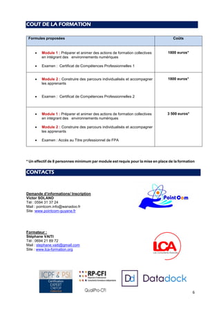 6
COUT DE LA FORMATION
Formules proposées Coûts
 Module 1 : Préparer et animer des actions de formation collectives
en intégrant des environnements numériques
 Examen : Certificat de Compétences Professionnelles 1
1800 euros*
 Module 2 : Construire des parcours individualisés et accompagner
les apprenants
 Examen : Certificat de Compétences Professionnelles 2
1800 euros*
 Module 1 : Préparer et animer des actions de formation collectives
en intégrant des environnements numériques
 Module 2 : Construire des parcours individualisés et accompagner
les apprenants
 Examen : Accès au Titre professionnel de FPA
3 500 euros*
* Un effectif de 8 personnes minimum par module est requis pour la mise en place de la formation
CONTACTS
Demande d’informations/ Inscription
Victor SOLANO
Tél : 0594 31 37 24
Mail : pointcom.info@wanadoo.fr
Site :www.pointcom-guyane.fr
Formateur :
Stéphane VAITI
Tél : 0694 21 89 72
Mail : stephane.vaiti@gmail.com
Site : www.lca-formation.org
 