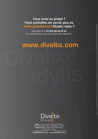 Vous avez un projet ?
Vous souhaitez en savoir plus ou
tester gratuitement Divalto idylis ?
Appelez le + 33 (0)3 88 64 50 60
ou connectez-vous sur notre site internet :
www.divalto.com
Siège : 15 rue Icare - Aéroparc Entzheim
67836 Tanneries Cedex - Strasbourg - France
Agence Paris : 6 boulevard Saint-Denis
75010 Paris - France
T : +33(0)3 88 64 50 60 - F : +33(0)3 88 64 50 70
info@divalto.com - www.divalto.com
DIVALTO-SAADIRECTOIREETCONSEILDESURVEILLANCEAUCAPITALDE824700€-R.C.STRASBOURGB341725786-DOCUMENTNONCONTRACTUEL-LESSPECIFICATIONSPEUVENTETREMODIFIEESSANSPREAVIS-SEPTEMBRE2013
 