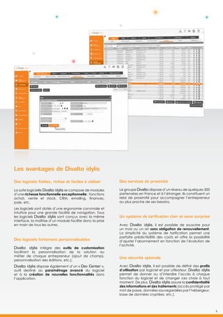 5
Les avantages de Divalto idylis
Des logiciels fiables, riches et faciles à utiliser
La suite logicielle Divalto idylis se compose de modules
d’une richesse fonctionnelle exceptionnelle : fonctions
achat, vente et stock, CRM, emailing, finances,
paie, etc.
Les logiciels sont dotés d’une ergonomie conviviale et
intuitive pour une grande facilité de navigation. Tous
les logiciels Divalto idylis sont conçus avec la même
interface, la maîtrise d’un module facilite donc la prise
en main de tous les autres.
Des logiciels fortement personnalisables
Divalto idylis intègre des outils de customisation
facilitant la personnalisation de la solution au
métier de chaque entrepreneur (ajout de champs,
personnalisation des éditions, etc.).
Divalto idylis dispose également d’un « Dev Center »,
outil destiné au paramétrage avancé du logiciel
et à la création de nouvelles fonctionnalités dans
l’application.
Des services de proximité
Le groupe Divalto dispose d’un réseau de quelques 300
partenaires en France et à l’étranger. Ils constituent un
relai de proximité pour accompagner l’entrepreneur
au plus proche de ses besoins.
Un système de tarification clair et sans surprise
Avec Divalto idylis, il est possible de souscrire pour
un mois ou un an sans obligation de renouvellement.
La simplicité du système de tarification permet une
parfaite prédictibilité des coûts et offre la possibilité
d’ajuster l’abonnement en fonction de l’évolution de
l’activité.
Une sécurité optimale
Avec Divalto idylis, il est possible de définir des profils
d’utilisation par logiciel et par utilisateur. Divalto idylis
permet de donner ou d’interdire l’accès à chaque
fonction du logiciel et de changer ces choix à tout
moment. De plus, Divalto idylis assure la confidentialité
des informations et des traitements (accès protégé par
mot de passe, données sauvegardées par l’hébergeur,
base de données cryptées, etc.).
5
 