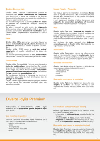 9
Liasse Fiscale – Plaquette
Ce module permet la réalisation de la liasse fiscale
selon le régime d’imposition : BIC réel normal, BIC réel
simplifié, BNC, déclaration d’IS, déclaration d’IR, relevé
des frais généraux, etc.
Il est également possible d’éditer facilement une
plaquette de présentation comptable et financière
reprenant les indicateurs clés de l’entreprise.
Paie
Divalto idylis Paie gère l’ensemble des données de
tous les salariés d’un employeur (contrat, variables de
paie, suivi des congés et absences, etc.).
Divalto idylis Paie permet la création des bulletins de
paie et l’établissement des déclarations (DUCS, DADS,
AED).
Les écritures de paie peuvent être intégrées
automatiquement à Divalto idylis Comptabilité ou
exportées au format Excel™.
Association
Divalto idylis Association permet de gérer en une
seule et même solution toutes les fonctions clés d’une
association : suivi des membres, gestion des recettes,
suivi des dons et des cotisations, appels d’offres, etc.
Modules collaboratifs
Divalto idylis Agile donne également la possibilité de
souscrire aux modules collaboratifs suivants :
- Feuilles de temps
- Notes de frais
- GED
- Emailing
Des outils pour gérer le quotidien
Divalto idylis Agile inclut également des outils pour
simplifier le quotidien de chaque utilisateur : Mon
agenda, Mes tâches, Mes documents, Mon bloc-notes,
etc.
Gestion Commerciale
Divalto idylis Gestion Commerciale permet la
réalisation des pièces commerciales et comptables
pour l’achat et la vente de produits et de services
(appels d’offres, bons de commande, bons de livraison,
factures, abonnements, etc.).
Ce module intègre une puissante gestion des stocks
et permet de nombreuses analyses statistiques
multi-critères.
De plus, il permet un suivi précis des règlements
(échéanciers, relances d’impayés, etc.) et génère les
journaux comptables directement transférables dans
Divalto idylis Comptabilité ou exportables au format
Excel™.
CRM
Divalto idylis CRM permet de mémoriser toutes les
étapes de la relation prospects, clients, fournisseurs et
partenaires (rendez-vous, tâches à réaliser, courriers,
etc.).
Divalto idylis CRM assure le suivi des projets/
opportunités et qualifie précisément les bases de
contacts.
Ce module permet également le suivi d’interventions
de type SAV, comme par exemple la gestion des tickets.
Comptabilité
Divalto idylis Comptabilité s’adapte parfaitement à
toutes les problématiques des entreprises. Ce module
propose une saisie ergonomique et assistée, et dispose
d’une large couverture fonctionnelle : comptabilité
générale,comptabilitéanalytique,budgets,déclaration
de TVA, gestion des immobilisations, etc.
De nombreuses éditions et tableaux de bord sont
disponibles pour aider le chef d’entreprise dans le
pilotage de son activité.
De plus, Divalto idylis permet de partager gratuitement
et d’un simple clic certaines données avec son
expert-comptable.
Divalto idylis Premium
Multi-sociétés et multi-utilisateurs, Divalto idylis
Premium est un progiciel de gestion intégré en ligne
(PGI ou ERP).
Les modules de gestion
Chaque utilisateur de Divalto idylis Premium peut
disposer d’un accès aux modules suivants :
- Gestion commerciale
- CRM
- Comptabilité
- Liasse fiscale - Plaquette
- Paie
Les modules collaboratifs (en option)
Divalto idylis Premium donne accès si besoin à des
modules transversaux pour :
- Centraliser la saisie des temps (Module Feuilles de
temps).
- Gérer les notes de frais (Module Notes de frais).
- Organiser et partager les documents (Module GED).
- Lancer des opérations d’emailing (Module Emailing).
Des outils pour gérer le quotidien (inclus)
Divalto idylis Premium propose également des outils
pour faciliter le quotidien de chaque utilisateur : Mon
agenda, Mes tâches, Mes documents, Mon bloc-notes,
etc.
9
 