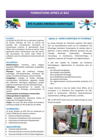 Option A - GENIE CLIMATIQUE ET FLUIDIQUE
Le champ d’activité du Technicien supérieur FED option
GCF est essentiellement centré sur les installations CVC
(Chauffage Ventilation Climatisation) et sanitaire dans le
bâtiment. Il devra maîtriser différents domaines tels que
l’énergie thermique, l’hydraulique, l’aéraulique,
l’acoustique, la maintenance, l’électrotechnique, la
régulation, la gestion de l’énergie et les réglementations.
Il doit être capable de s’adapter aux évolutions
technologiques, réglementaires et normatives dans les
domaines :
- de l’efficacité énergétique,
- des énergies renouvelables,
- de la récupération d’énergie,
- de la réhabilitation des bâtiments anciens,
- de la gestion technique,
- des réglementations environnementales présentes et à
venir…
Il peut intervenir à tous les stades d’une affaire, de la
conception à la réalisation d’un équipement de CVC,
jusqu’à la maintenance : définition, dimensionnement,
représentation, chiffrage, planification, contrôle…
NB : Le BTS FED A existe aussi par l’apprentissage au Lycée
Charles de Gaulle.
Le métier :
Le titulaire du BTS FED est un technicien supérieur
de bureau d’études, de mise en service qui
possède des connaissances techniques et
économiques couvrant le déroulement d’une
affaire, de la conception à la mise en service. Il doit
également savoir communiquer avec des clients,
des fournisseurs, les autres corps d’état et
collaborer avec les architectes lors des réunions de
chantier.
Les contenus :
Mathématiques : Fonctions, calcul intégral,
équations différentielles, statistiques, probabilités,
géométrie, …
Physique : étude des matériaux, énergies,
métrologie, thermodynamique, mécanique des
fluides, transferts thermiques, chimie minérale
Energétique : Energies et fluides (stockage,
transformation, distribution), régulation, études
des bâtiments, techniques graphiques, qualité,
hygiène et prévention sécurité, électrotechnique
Domotique : Automatismes en matière de
sécurité, gestion d’énergie, communication et
confort
Communication et techniques commerciales
Culture générale et expression
Anglais : compréhension, expression écrites et
orales dont 1h d’anglais technique.
Projets : Au cours des deux années de formation,
nombreux projets sur des études de cas réelles
Les débouchés :
Le jeune titulaire du BTS FED est embauché au
niveau ETAM dans les secteurs suivants :
• Bureaux d’études techniques
• Entreprises d’installation et de maintenance
• Fournisseurs et fabricants d’équipements
• Collectivités territoriales
Après le BTS FED :
• Insertion professionnelle
• Poursuite d’étude en licences professionnelles
• Poursuite d’étude en ATS et Ecoles d’Ingénieurs
FORMATIONS APRES LE BAC
BTS FLUIDES ENERGIES DOMOTIQUE
 