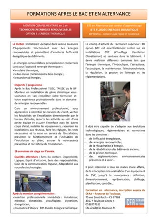 FORMATIONS APRES LE BAC ET EN ALTERNANCE
Le métier : climaticien spécialisé dans la mise en œuvre
d’équipements fonctionnant avec des énergies
renouvelables et permettant d’améliorer l’efficacité
énergétique des bâtiments.
Les énergies renouvelables principalement concernées
sont pour l’option B «énergie thermique» :
• le solaire thermique,
• la bio-masse (notamment le bois énergie),
• le transfert d’énergies,
Objectifs / programme :
Après le Bac Professionnel TISEC, TMSEC ou le BP
Monteur en installation de génie climatique vous
souhaitez en 1an compléter votre formation et
votre expérience professionnelle dans le domaine
des énergies renouvelables.
Dans un environnement professionnel, vous
apprendrez à identifier les besoins du client, vérifier
les faisabilités de l’installation dimensionnée par le
bureau d’études, répartir les activités au sein d’une
petite équipe et assurer l’interface avec les autres
corps d’état, installer les équipements, raccorder les
installations aux réseaux, faire les réglages, les tests
nécessaires et la mise en service de l’installation,
présenter le fonctionnement et l’utilisation de
l’installation au client, assurer la maintenance
préventive et correctrice de l’installation.
16 semaines de stage sur l’année.
Qualités attendues : Sens du contact, Disponibilité,
Logique, Esprit d’initiative, Sens des responsabilités,
Goût de la communication, Rigueur, Adaptabilité aux
nouvelles technologies.
Après la mention complémentaire :
• insertion professionnelle immédiate : installateur,
monteur, climaticien, chauffagiste, électricien,
énergéticien,
• poursuites d’études : BTS Fluides Energies Domotique
Le champ d’activité du Technicien supérieur FED
option GCF est essentiellement centré sur les
installations CVC (Chauffage Ventilation
Climatisation) et sanitaire dans le bâtiment. Il
devra maîtriser différents domaines tels que
l’énergie thermique, l’hydraulique, l’aéraulique,
l’acoustique, la maintenance, l’électrotechnique,
la régulation, la gestion de l’énergie et les
réglementations.
Il doit être capable de s’adapter aux évolutions
technologiques, réglementaires et normatives
dans les domaines :
- de l’efficacité énergétique,
- des énergies renouvelables,
- de la récupération d’énergie,
- de la réhabilitation des bâtiments anciens,
- de la gestion technique,
- des réglementations environnementales
présentes et à venir…
Il peut intervenir à tous les stades d’une affaire,
de la conception à la réalisation d’un équipement
de CVC, jusqu’à la maintenance : définition,
dimensionnement, représentation, chiffrage,
planification, contrôle…
Formation en alternance, inscription auprès du
CFAA – Rectorat de Toulouse.
75 rue Saint-Roch – CS 87703
31077 Toulouse Cedex 4
0536257183
Cfa-acad@ac-toulouse.fr
MENTION COMPLEMENTAIRE en 1 an
TECHNICIEN EN ENERGIES RENOUVELABLES
OPTION B : ENERGIE THERMIQUE
BTS en Alternance par contrat d’apprentissage
BTS FLUIDES ENERGIES DOMOTIQUE
OPTION A – GENIE CLIMATIQUE ET FLUIDIQUE
 