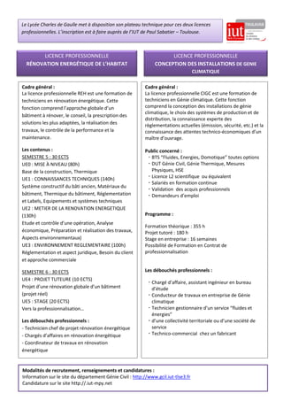 Cadre général :
La licence professionnelle REH est une formation de
techniciens en rénovation énergétique. Cette
fonction comprend l’approche globale d’un
bâtiment à rénover, le conseil, la prescription des
solutions les plus adaptées, la réalisation des
travaux, le contrôle de la performance et la
maintenance.
Les contenus :
SEMESTRE 5 : 30 ECTS
UE0 : MISE À NIVEAU (80h)
Base de la construction, Thermique
UE1 : CONNAISSANCES TECHNIQUES (140h)
Système constructif du bâti ancien, Matériaux du
bâtiment, Thermique du bâtiment, Réglementation
et Labels, Equipements et systèmes techniques
UE2 : METIER DE LA RENOVATION ENERGETIQUE
(130h)
Etude et contrôle d’une opération, Analyse
économique, Préparation et réalisation des travaux,
Aspects environnementaux)
UE3 : ENVIRONNEMENT REGLEMENTAIRE (100h)
Réglementation et aspect juridique, Besoin du client
et approche commerciale
SEMESTRE 6 : 30 ECTS
UE4 : PROJET TUTEURE (10 ECTS)
Projet d’une rénovation globale d’un bâtiment
(projet réel)
UE5 : STAGE (20 ECTS)
Vers la professionnalisation…
Les débouchés professionnels :
- Technicien chef de projet rénovation énergétique
- Chargés d’affaires en rénovation énergétique
- Coordinateur de travaux en rénovation
énergétique
LICENCE PROFESSIONNELLE
RÉNOVATION ENERGÉTIQUE DE L’HABITAT
LICENCE PROFESSIONNELLE
CONCEPTION DES INSTALLATIONS DE GENIE
CLIMATIQUE
Le Lycée Charles de Gaulle met à disposition son plateau technique pour ces deux licences
professionnelles. L’inscription est à faire auprès de l’IUT de Paul Sabatier – Toulouse.
Cadre général :
La licence professionnelle CIGC est une formation de
techniciens en Génie climatique. Cette fonction
comprend la conception des installations de génie
climatique, le choix des systèmes de production et de
distribution, la connaissance experte des
règlementations actuelles (émission, sécurité, etc.) et la
connaissance des attentes technico-économiques d’un
maître d’ouvrage.
Public concerné :
 BTS “Fluides, Energies, Domotique” toutes options
 DUT Génie Civil, Génie Thermique, Mesures
Physiques, HSE
 Licence L2 scientifique ou équivalent
 Salariés en formation continue
 Validation des acquis professionnels
 Demandeurs d’emploi
Programme :
Formation théorique : 355 h
Projet tutoré : 180 h
Stage en entreprise : 16 semaines
Possibilité de Formation en Contrat de
professionnalisation
Les débouchés professionnels :
 Chargé d’affaire, assistant ingénieur en bureau
d’étude
 Conducteur de travaux en entreprise de Génie
climatique
 Technicien gestionnaire d’un service “fluides et
énergies”
 d’une collectivité territoriale ou d’une société de
service
 Technico-commercial chez un fabricant
Modalités de recrutement, renseignements et candidatures :
Information sur le site du département Génie Civil : http://www.gcil.iut-tlse3.fr
Candidature sur le site http://.iut-mpy.net
 