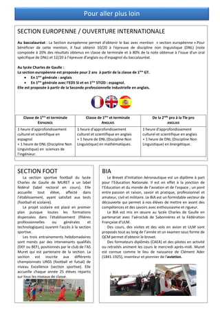 Pour aller plus loin
SECTION EUROPENNE / OUVERTURE INTERNATIONALE
Au baccalauréat : La Section européenne permet d’obtenir le bac avec mention « section européenne ».Pour
bénéficier de cette mention, il faut obtenir 10/20 à l'épreuve de discipline non linguistique (DNL) (note
composée à 20% des résultats obtenus en classe de terminale et à 80% de la note obtenue à l'issue d'un oral
spécifique de DNL) et 12/20 à l’épreuve d’anglais ou d’espagnol du baccalauréat.
Au lycée Charles de Gaulle :
La section européenne est proposée pour 2 ans à partir de la classe de 1ère
GT.
• En 1ère
générale : anglais
• En 1ère
générale avec l’EDS SI et en 1ère
STI2D : espagnol.
Elle est proposée à partir de la Seconde professionnelle industrielle en anglais.
Classe de 1ère
et terminale
ESPAGNOL
Classe de 1ère
et terminale
ANGLAIS
De la 2nde
pro à la Tle pro
ANGLAIS
1 heure d'approfondissement
culturel et scientifique en
espagnol
+ 1 heure de DNL (Discipline Non
Linguistique) en sciences de
l’ingénieur.
1 heure d'approfondissement
culturel et scientifique en anglais
+ 1 heure de DNL (Discipline Non
Linguistique) en mathématiques.
1 heure d'approfondissement
culturel et scientifique en anglais
+ 1 heure de DNL (Discipline Non
Linguistique) en énergétique.
SECTION FOOT
La section sportive football du lycée
Charles de Gaulle de MURET a un label
fédéral (label rectoral en cours). Elle
accueille tout élève, affecté dans
l’établissement, ayant satisfait aux tests
(football et scolaire).
Le projet scolaire est placé en premier
plan puisque toutes les formations
dispensées dans l'établissement (filières
professionnelles ou générales et
technologiques) ouvrent l'accès à la section
sportive.
Les trois entrainements hebdomadaires
sont menés par des intervenants qualifiés
(DEF ou BEF), positionnés par le club de l'AS
Muret qui est partenaire de la section. La
section est inscrite aux différents
championnats UNSS (football et futsal) de
niveau Excellence (section sportive). Elle
accueille chaque année 25 élèves répartis
sur tous les niveaux de classe.
BIA
Le Brevet d’Initiation Aéronautique est un diplôme à part
pour l’Education Nationale. Il est en effet à la jonction de
l’Education et du monde de l’aviation et de l’espace ; un pont
entre passion et raison, savoir et pratique, professionnel et
amateur, civil et militaire. Le BIA est un formidable vecteur de
découverte qui permet à nos élèves de mettre en avant des
compétences et des savoirs avec enthousiasme et rigueur.
Le BIA est mis en œuvre au lycée Charles de Gaulle en
partenariat avec l’aéroclub de Sabonnères et la Fédération
Française d’ULM.
Des cours, des visites et des vols en avion et ULM sont
proposés tout au long de l’année et un examen sous forme de
QCM permet d’obtenir le brevet.
Des formateurs diplômés (CAEA) et des pilotes en activité
ou retraités animent les cours le mercredi après-midi. Muret
est connue comme le lieu de naissance de Clément Ader
(1841-1925), inventeur et pionnier de l'aviation.
 