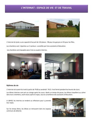 L’internat du lycée a une capacité d’accueil de 133 places : 98 pour les garçons et 45 pour les filles.
Les chambres sont réparties sur 3 secteurs surveillés par trois assistants d’éducation.
Les chambres sont équipées pour trois ou quatre internes.
Rythmes de vie
L’internat est ouvert du lundi à partir de 7h30 au vendredi 7h15. Il est fermé pendant les heures de cours.
Les élèves internes sont pris en charge après les cours. Après un temps de pause, les élèves travaillent au calme
dans leurs chambres, avant et/ou après le repas, sous la surveillance des assistants d’éducation.
A 18H50, les internes se rendent au réfectoire pour y prendre
leur repas.
Sur les temps libres, les élèves se retrouvent dans les espaces
communs de détente.
L’INTERNAT : ESPACE DE VIE ET DE TRAVAIL
 