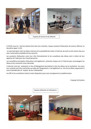 A 21h45, tous les internes doivent être dans leur chambre, chaque assistant d’éducation de secteur effectue un
deuxième appel à 22h.
Le mercredi après-midi, les élèves internes ont la possibilité de rester à l’internat, de sortir ou de rentrer chez eux
avec l’autorisation préalable de leurs parents.
Les assistants d’éducation outre leur rôle d’encadrement et de surveillance des élèves sont à même de leur
apporter de l’aide pour leur travail personnel.
Les conseillères principales d’éducation sont également présentes chaque soir à l’internat pour accompagner les
élèves et les rencontrer à leur demande.
L’internat n’est pas seulement un lieu d’hébergement permettant à tous les élèves qui le souhaitent de suivre
leur scolarité sans être confrontés aux aléas de l’éloignement, c’est également un lieu où les élèves apprennent à
vivre ensemble dans le respect de leur individualité.
Les CPE et les surveillants restent à votre disposition pour tout renseignement complémentaire.
L’équipe Vie Scolaire
Espaces de lecture et de détente
Espaces télévision et ordinateurs
 