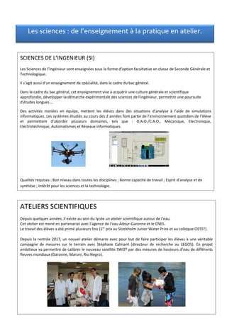 SCIENCES DE L’INGENIEUR (SI)
Les Sciences de l’Ingénieur sont enseignées sous la forme d’option facultative en classe de Seconde Générale et
Technologique.
Il s’agit aussi d’un enseignement de spécialité, dans le cadre du bac général.
Dans le cadre du bac général, cet enseignement vise à acquérir une culture générale et scientifique
approfondie, développer la démarche expérimentale des sciences de l’ingénieur, permettre une poursuite
d’études longues …
Des activités menées en équipe, mettent les élèves dans des situations d’analyse à l’aide de simulations
informatiques. Les systèmes étudiés au cours des 2 années font partie de l’environnement quotidien de l’élève
et permettent d’aborder plusieurs domaines, tels que : D.A.O./C.A.O., Mécanique, Electronique,
Electrotechnique, Automatismes et Réseaux informatiques.
Qualités requises : Bon niveau dans toutes les disciplines ; Bonne capacité de travail ; Esprit d’analyse et de
synthèse ; Intérêt pour les sciences et la technologie.
ATELIERS SCIENTIFIQUES
Depuis quelques années, il existe au sein du lycée un atelier scientifique autour de l’eau.
Cet atelier est mené en partenariat avec l’agence de l’eau Adour-Garonne et le CNES.
Le travail des élèves a été primé plusieurs fois (1er
prix au Stockholm Junior Water Prize et au colloque OSTST).
Depuis la rentrée 2017, un nouvel atelier démarre avec pour but de faire participer les élèves à une véritable
campagne de mesures sur le terrain avec Stéphane Calmant (directeur de recherche au LEGOS). Ce projet
ambitieux va permettre de calibrer le nouveau satellite SWOT par des mesures de hauteurs d’eau de différents
fleuves mondiaux (Garonne, Maroni, Rio Negro).
Les sciences : de l’enseignement à la pratique en atelier.
 