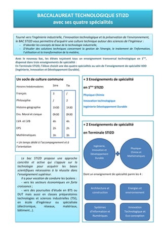 Avec le nouveau bac, les élèves reçoivent tous un enseignement transversal technologique en 1ère
,
dispensé dans trois enseignements de spécialité :
En Terminale STI2D, l’élève choisit une des quatre spécialités au sein de l’enseignement de spécialité IIDD
(Ingénierie, Innovation et Développement Durable).
BACCALAUREAT TECHNOLOGIQUE STI2D
avec ses quatre spécialités
Tourné vers l'ingénierie industrielle, l'innovation technologique et la préservation de l'environnement,
le BAC STI2D vous permettra d’acquérir une culture technique autour des sciences de l’Ingénieur :
- D’aborder les concepts de base de la technologie industrielle,
- D’étudier des solutions techniques concernant la gestion de l'énergie, le traitement de l'information,
l'utilisation et la transformation de la matière,
- D’acquérir une culture générale et scientifique dispensée par l’enseignement du français, des langues,
Le bac STI2D propose une approche
concrète et active qui s’appuie sur la
technologie pour acquérir les bases
scientifiques nécessaires à la réussite dans
l’enseignement supérieur.
Il a pour vocation de conduire les lycéens :
- vers les secteurs économiques en forte
croissance ;
- vers des poursuites d’étude en BTS ou
DUT mais aussi en classes préparatoires
technologies et sciences industrielles (TSI),
en école d'ingénieur ou spécialisée
(électronique, réseaux, matériaux,
bâtiment…).
Un socle de culture commune
Horaires hebdomadaires
Français
Philosophie
Histoire-géographie
Ens. Moral et civique
LVA et LVB
EPS
Mathématiques
+ Un temps dédié à l’accompagnement et à
l’orientation
+ 3 Enseignements de spécialité
en 1ère
STI2D
Physique-Chimie
Innovation technologique
Ingénierie Développement Durable
3
/
1h30
0h30
4h
2h
3h
/
2
1h30
0h30
4h
2h
3h
+ 2 Enseignements de spécialité
en Terminale STI2D
Dont un enseignement de spécialité parmi les 4 :
Ingénierie,
Innovation et
Développement
Durable
1ère Tle
Physique-
Chimie et
Mathématiques
Architecture et
construction
Energies et
environnement
Systèmes
d’Information et
Numériques
Innovation
Technologique et
Eco-conception
 