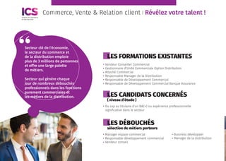 Commerce, Vente & Relation client l Révélez votre talent !
LES FORMATIONS EXISTANTES
LES CANDIDATS CONCERNÉS
( niveau d’étude )
LES DÉBOUCHÉS
sélection de métiers porteurs
Vendeur Conseiller Commercial
Gestionnaire d’Unité Commerciale Option Distribution
Attaché Commercial
Responsable Manager de la Distribution
Responsable de Développement Commercial
Responsable de Développement Commercial Banque Assurance
Du cap au titulaire d’un BAC+2 ou expérience professionnelle
significative dans le secteur
Manager espace commercial
Responsable développement commercial
Vendeur conseil
Secteur clé de l'économie,
le secteur du commerce et
de la distribution emploie
plus de 3 millions de personnes
et offre une large palette
de métiers.
Secteur qui génère chaque
jour de nombreux débouchés
professionnels dans les fonctions
purement commerciales et
les métiers de la distribution.
Business développer
Manager de la distribution
 