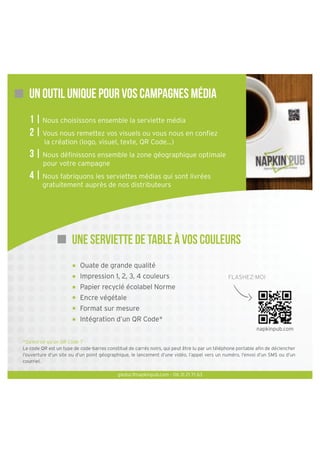 Un outil unique pour vos campagnes média
1 | Nous choisissons ensemble la serviette média
2 | Vous nous remettez vos visuels ou vous nous en conﬁez
la création (logo, visuel, texte, QR Code...)

3 | Nous déﬁnissons ensemble la zone géographique optimale
pour votre campagne

4 | Nous fabriquons les serviettes médias qui sont livrées
gratuitement auprès de nos distributeurs

Une serviette de table à vos couleurs
Ouate de grande qualité
Impression 1, 2, 3, 4 couleurs

FLASHEZ-MOI

Papier recyclé écolabel Norme
Encre végétale
Format sur mesure
Intégration d’un QR Code*
napkinpub.com
*Qu’est-ce qu’un QR Code ?
Le code QR est un type de code-barres constitué de carrés noirs, qui peut être lu par un téléphone portable aﬁn de déclencher
l’ouverture d’un site ou d’un point géographique, le lancement d’une vidéo, l’appel vers un numéro, l’envoi d’un SMS ou d’un
courriel.
gleduc@napkinpub.com - 06 31 21 71 63

 