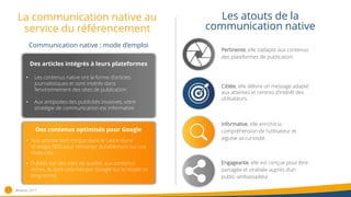 La communication native au
service du référencement
11
Les atouts de la
communication native
Des articles intégrés à leurs plateformes
• Les contenus native ont la forme d’articles
journalistiques et sont insérés dans
l’environnement des sites de publication
• Aux antipodes des publicités invasives, votre
stratégie de communication est informative
Pertinente, elle s’adapte aux contenus
des plateformes de publication.
Ciblée, elle délivre un message adapté
aux attentes et centres d’intérêt des
utilisateurs.
Informative, elle enrichit la
compréhension de l’utilisateur et
aiguise sa curiosité.
Engageante, elle est conçue pour être
partagée et viralisée auprès d’un
public-ambassadeur.
Des contenus optimisés pour Google
• Nos articles sont conçus dans le cadre d’une
stratégie SEO pour remonter durablement sur vos
mots-clés
• Publiés sur des sites de qualité, aux contenus
riches, ils sont valorisés par Google sur le moyen et
long-terme
Communication native : mode d’emploi
®Nativiz-2017
 