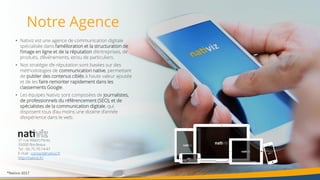 18
• Nativiz est une agence de communication digitale
spécialisée dans l’amélioration et la structuration de
l’image en ligne et de la réputation d’entreprises, de
produits, d’événements, et/ou de particuliers.
• Nos stratégie d’e-réputation sont basées sur des
méthodologies de communication native, permettant
de publier des contenus ciblés à haute valeur ajoutée
et de les faire remonter rapidement dans les
classements Google.
• Les équipes Nativiz sont composées de journalistes,
de professionnels du référencement (SEO), et de
spécialistes de la communication digitale, qui
disposent tous d’au moins une dizaine d’année
d’expérience dans le web.
Notre Agence
31 rue Albert Pitres
33000 Bordeaux
Tel : 06.75.70.14.47
E-mail : contact@nativiz.fr
http://nativiz.fr/
®Nativiz-2017
 