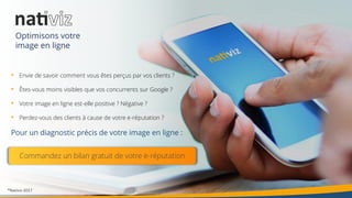 20®Nativiz-2017
• Envie de savoir comment vous êtes perçus par vos clients ?
• Êtes-vous moins visibles que vos concurrents sur Google ?
• Votre image en ligne est-elle positive ? Négative ?
• Perdez-vous des clients à cause de votre e-réputation ?
Pour un diagnostic précis de votre image en ligne :
Commandez un bilan gratuit de votre e-réputation
Optimisons votre
image en ligne
 