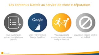 Les contenus Nativiz au service de votre e-réputation
3
Nous publions des
articles journalistiques
positifs
Votre référencement
Google s’améliore
Vous dépassez la
concurrence, votre image
en ligne s’enrichit
Les articles négatifs perdent
en visibilité
®Nativiz-2017
 
