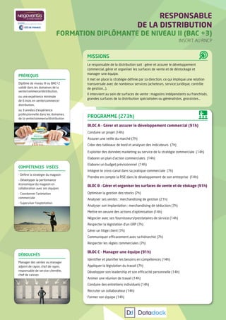 RESPONSABLE
DE LA DISTRIBUTION
FORMATION DIPLÔMANTE DE NIVEAU II (BAC +3)
INSCRIT AU RNCP
MISSIONS
Le responsable de la distribution sait : gérer et assurer le développement
commercial, gérer et organiser les surfaces de vente et de déstockage et
manager une équipe.
Il met en place la stratégie déﬁnie par sa direction, ce qui implique une relation
transversale avec de nombreux services (acheteurs, service juridique, contrôle
de gestion...).
Il intervient au sein de surfaces de vente : magasins indépendants ou franchisés,
grandes surfaces de la distribution spécialisées ou généralistes, grossistes...
PROGRAMME (273h)
BLOC A - Gérer et assurer le développement commercial (91h)
Conduire un projet (14h)
Assurer une veille du marché (7h)
Créer des tableaux de bord et analyser des indicateurs (7h)
Exploiter des données marketing au service de la stratégie commerciale (14h)
Elaborer un plan d’action commerciales (14h)
Elaborer un budget prévisionnnel (14h)
Intégrer le cross-canal dans sa pratique commerciale (7h)
Prendre en compte la RSE dans le développement de son entreprise (14h)
BLOC B - Gérer et organiser les surfaces de vente et de stokage (91h)
Optimiser la gestion des stocks (7h)
Analyser ses ventes : merchandising de gestion (21h)
Analyser son implantation : merchandising de séduction (7h)
Mettre en oeuvre des actions d’optimisation (14h)
Négocier avec ses fournisseurs/prestataires de service (14h)
Respecter la législation d’un ERP (7h)
Gérer un litige client (7h)
Communiquer efﬁcacement avec sa hiérarchie (7h)
Respecter les règles commerciales (7h)
BLOC C - Manager une équipe (91h)
Identiﬁer et planiﬁer les besoins en compétences (14h)
Appliquer la législation du travail (7h)
Développer son leadership et son efﬁcacité personnelle (14h)
Animer une réunion de travail (14h)
Conduire des entretiens individuels (14h)
Recruter un collaborateur (14h)
Former son équipe (14h)
COMPÉTENCES VISÉES
- Déﬁnir la stratégie du magasin
- Développer la performance
économique du magasin en
collaboration avec ses équipes
- Coordonner l’animation
commerciale
- Superviser l’exploitation
DÉBOUCHÉS
Manager des ventes ou manager
adjoint de rayon, chef de rayon,
responsable de service clientèle,
chef de caisses
PRÉREQUIS
Diplôme de niveau III ou BAC+2
validé dans les domaines de la
vente/commerce/distribution,
ou une expérience minimale
de 6 mois en vente/commerce/
distribution,
ou 3 années d’expérience
professionnelle dans les domaines
de la vente/commerce/distribution
 