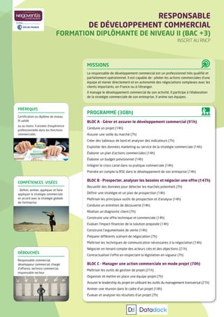 MISSIONS
Le responsable de développement commercial est un professionnel très qualiﬁé et
parfaitement opérationnel. Il est capable de : piloter les actions commerciales d’une
équipe et mener directement et en autonomie des négociations complexes avec les
clients importants, en France ou à l’étranger.
Il manage le développement commercial de son activité. Il participe à l’élaboration
de la stratégie commerciale de son entreprise. Il anime ses équipes.
PROGRAMME (308h)
BLOC A - Gérer et assurer le développement commercial (91h)
Conduire un projet (14h)
Assurer une veille du marché (7h)
Créer des tableaux de bord et analyser des indicateurs (7h)
Exploiter des données marketing au service de la stratégie commerciale (14h)
Élaborer un plan d’actions commerciales (14h)
Élaborer un budget prévisionnel (14h)
Intégrer le cross-canal dans sa pratique commerciale (14h)
Prendre en compte la RSE dans le développement de son entreprise (14h)
BLOC B - Prospecter, analyser les besoins et négocier une offre (147h)
Recueillir des données pour détecter les marchés potentiels (7h)
Déﬁnir une stratégie et un plan de prospection (14h)
Maîtriser les principaux outils de prospection et d’analyse (14h)
Conduire un entretien de découverte (14h)
Réaliser un diagnostic client (7h)
Construire une offre technique et commerciale (14h)
Evaluer l’impact ﬁnancier de la solution proposée (14h)
Construire l’argumentaire de vente (14h)
Préparer différents scénarii de négociation (7h)
Maîtriser les techniques de communication nécessaires à la négociation (14h)
Négocier en tenant compte des acteurs clés et des objections (21h)
Contractualiser l’offre en respectant la législation en vigueur (7h)
BLOC C - Manager une action commerciale en mode projet (70h)
Maîtriser les outils de gestion de projet (21h)
Organiser et mettre en place une équipe projet (7h)
Assurer le leadership du projet en utilisant les outils du management transversal (21h)
Animer une réunion dans le cadre d’un projet (14h)
Évaluer et analyser les résultats d’un projet (7h)
RESPONSABLE
DE DÉVELOPPEMENT COMMERCIAL
FORMATION DIPLÔMANTE DE NIVEAU II (BAC +3)
INSCRIT AU RNCP
COMPÉTENCES VISÉES
- Déﬁnir, animer, appliquer et faire
appliquer la stratégie commerciale
en accord avec la stratégie globale
de l’entreprise
DÉBOUCHÉS
Responsable commercial,
développeur commercial, chargé
d’affaires, technico commercial,
responsable secteur
PRÉREQUIS
Certiﬁcation ou diplôme de niveau
III validé
ou au moins 3 années d’expérience
professionnelle dans les fonctions
commerciales
 