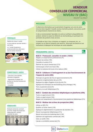 MISSIONS
Il collecte les informations qui lui permettent d’organiser son acte de vente :
structure dans laquelle il travaille, secteur d’activité, produits, concurrence, profil
et comportements d’achat de ses clients...
Il crée un environnement favorable à la vente en vérifiant la disponibilité des
produits, mettant en place les éléments du merchandising, en participant à la
promotion des produits et des services.
Il conseille en face à face, à distance, en magasin, sur showroom, etc., un
prospect ou un client et remporte une vente en : discernant ses besoins et ses
motivations et déployant les techniques de vente adaptées.
VENDEUR
CONSEILLER COMMERCIAL
NIVEAU IV (BAC)
INSCRIT AU RNCP
COMPÉTENCES VISÉES
- Faire face à une clientèle
informée et exigeante
- Argumenter et adapter son
discours en fonction du besoin de
sa clientèle
- Conseiller
DÉBOUCHÉS
Employé commercial, assistant
de vente, chargé de prospection,
téléprospecteur, vendeur,
conseiller de vente
PRÉREQUIS
Diplôme de niveau V validé,
ou une année de seconde menée à
son terme,
ou 1 année d’expérience
professionnelle hors alternance
dans le secteur d’activité
PROGRAMME (301h)
BLOC A - Promouvoir, conseiller et vendre (105h)
Adopter un comportement professionnel (7h)
Préparer ses ventes (14h)
Conseiller et vendre (21h)
Maîtriser les calculs commerciaux (21h)
Communiquer à l’écrit et à l’oral (14h)
Utiliser le traitement de texte et les tableurs (28h)
BLOC B - Collaborer à l’aménagement et au bon fonctionnement de
l’espace de vente (49h)
Participer à la gestion des flux et approvisionnements (7h)
Respecter la réglementation des prix (7h)
Appliquer les règles d’hygiène et de sécurité (7h)
Appliquer les techniques de merchandising et/ou d’étalage (14h)
Tenir un poste de caisse (7h)
Réaliser un accueil téléphonique (7h)
BLOC C - Conduire des entretiens téléphoniques en plateforme (49h)
Traiter un appel entrant (14h)
Traiter un appel sortant (14h)
Adapter son comportement à l’environnement d’une plateforme téléphonique (21h)
BLOC D - Réaliser des actions de prospection (98h)
Utiliser un GRC (7h)
Qualifier un fichier clients (14h)
Appliquer la réglementation à la protection des données (7h)
Réussir la prospection téléphonique (21h)
Réussir ses actions de marketing direct (14h)
Optimiser son organisation commerciale (14h)
Gérer un conflit (14h)
Calculer sa rentibilité commerciale (7h)
 