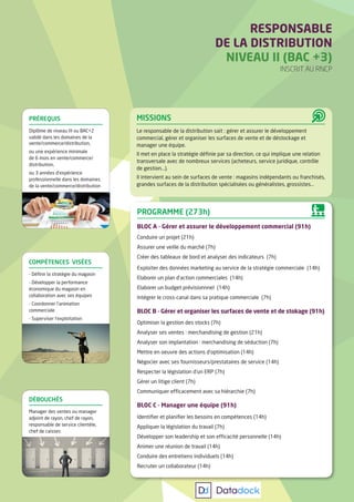 RESPONSABLE
DE LA DISTRIBUTION
NIVEAU II (BAC +3)
INSCRIT AU RNCP
MISSIONS
Le responsable de la distribution sait : gérer et assurer le développement
commercial, gérer et organiser les surfaces de vente et de déstockage et
manager une équipe.
Il met en place la stratégie définie par sa direction, ce qui implique une relation
transversale avec de nombreux services (acheteurs, service juridique, contrôle
de gestion...).
Il intervient au sein de surfaces de vente : magasins indépendants ou franchisés,
grandes surfaces de la distribution spécialisées ou généralistes, grossistes...
PROGRAMME (273h)
BLOC A - Gérer et assurer le développement commercial (91h)
Conduire un projet (21h)
Assurer une veille du marché (7h)
Créer des tableaux de bord et analyser des indicateurs (7h)
Exploiter des données marketing au service de la stratégie commerciale (14h)
Elaborer un plan d’action commerciales (14h)
Elaborer un budget prévisionnnel (14h)
Intégrer le cross-canal dans sa pratique commerciale (7h)
BLOC B - Gérer et organiser les surfaces de vente et de stokage (91h)
Optimiser la gestion des stocks (7h)
Analyser ses ventes : merchandising de gestion (21h)
Analyser son implantation : merchandising de séduction (7h)
Mettre en oeuvre des actions d’optimisation (14h)
Négocier avec ses fournisseurs/prestataires de service (14h)
Respecter la législation d’un ERP (7h)
Gérer un litige client (7h)
Communiquer efficacement avec sa hiérarchie (7h)
BLOC C - Manager une équipe (91h)
Identifier et planifier les besoins en compétences (14h)
Appliquer la législation du travail (7h)
Développer son leadership et son efficacité personnelle (14h)
Animer une réunion de travail (14h)
Conduire des entretiens individuels (14h)
Recruter un collaborateur (14h)
COMPÉTENCES VISÉES
- Définir la stratégie du magasin
- Développer la performance
économique du magasin en
collaboration avec ses équipes
- Coordonner l’animation
commerciale
- Superviser l’exploitation
DÉBOUCHÉS
Manager des ventes ou manager
adjoint de rayon, chef de rayon,
responsable de service clientèle,
chef de caisses
PRÉREQUIS
Diplôme de niveau III ou BAC+2
validé dans les domaines de la
vente/commerce/distribution,
ou une expérience minimale
de 6 mois en vente/commerce/
distribution,
ou 3 années d’expérience
professionnelle dans les domaines
de la vente/commerce/distribution
 