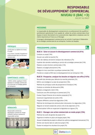 MISSIONS
Le responsable de développement commercial est un professionnel très qualifié et
parfaitement opérationnel. Il est capable de : piloter les actions commerciales d’une
équipe et mener directement et en autonomie des négociations complexes avec les
clients importants,en France ou à l’étranger.
Il manage le développement commercial de son activité. Il participe à l’élaboration
de la stratégie commerciale de son entreprise. Il anime ses équipes.
PROGRAMME (309h)
BLOC A - Gérer et assurer le développement commercial (91h)
Conduire un projet (14h)
Assurer une veille du marché (7h)
Créer des tableaux de bord et analyser des indicateurs (7h)
Exploiter des données marketing au service de la stratégie commerciale (14h)
Élaborer un plan d’actions commerciales (14h)
Élaborer un budget prévisionnel (14h)
Intégrer le cross-canal dans sa pratique commerciale (14h)
Prendre en compte la RSE dans le développement de son entreprise (14h)
BLOC B - Prospecter, analyser les besoins et négocier une offre (147h)
Recueillir des données pour détecter les marchés potentiels (7h)
Définir une stratégie et un plan de prospection (14h)
Maîtriser les principaux outils de prospection et d’analyse (14h)
Conduire un entretien de découverte (28h)
Réaliser un diagnostic client (14h)
Construire une offre technique et commerciale (21h)
Evaluer l’impact financier de la solution proposée (21h)
Construire l’argumentaire de vente (14h)
Préparer différents scénarii de négociation (14h)
Maîtriser les techniques de communication nécessaires à la négociation (14h)
Négocier en tenant compte des acteurs clés et des objections (21h)
Contractualiser l’offre en respectant la législation en vigueur (7h)
BLOC C - Manager une action commerciale en mode projet (70h)
Maîtriser les outils de gestion de projet (21h)
Organiser et mettre en place une équipe projet (14h)
Assurer le leadership du projet en utilisant les outils du management transversal (21h)
Animer une réunion dans le cadre d’un projet (14h)
Évaluer et analyser les résultats d’un projet (7h)
RESPONSABLE
DE DÉVELOPPEMENT COMMERCIAL
NIVEAU II (BAC +3)
INSCRIT AU RNCP
COMPÉTENCES VISÉES
- Définir, animer, appliquer et faire
appliquer la stratégie commerciale
en accord avec la stratégie globale
de l’entreprise
DÉBOUCHÉS
Responsable commercial,
développeur commercial, chargé
d’affaires, technico commercial,
responsable secteur
PRÉREQUIS
Certification ou diplôme de niveau
III validé
ou au moins 3 années d’expérience
professionnelle dans les fonctions
commerciales
 