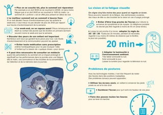 Plus on se couche tôt, plus le sommeil est réparateur.
Par exemple si on dort 9h00 en se couchant à 22h00, on sera moins
fatigué que si on dort 9h00 en se couchant à 1h00 du matin. Le
sommeil dit « profond » est en effet plus présent en début de nuit.
Le meilleur sommeil est un sommeil à heures fixes.
Si on doit décaler l’heure d’endormissement pour les enfants le
week-end, il vaut mieux ne pas décaler de plus de 2h00 par rapport
aux heures d’endormissement de la semaine.
Le week-end, on se repose aussi ! Nous remarquons en
étant au contact des jeunes que les écoliers en primaire dorment
souvent moins le week-end que la semaine.
Discuter des peurs de son enfant est important.
Nombreux sont ceux qui gardent leurs peurs pour eux. Les rituels
d’endormissement et la communication peuvent les apaiser.
Eviter toute médication sans prescription
(même homéopathique) pour ne pas inculquer l’idée
à l’enfant qu’il a besoin de « quelque chose » pour dormir.
Il peut être nécessaire de consulter un médecin
quand les perturbations du sommeil ont un impact prolongé et
significatif sur les performances dans la journée avec une fatigue
dès le matin, une somnolence et des troubles de la concentration,
de l'attention et de la mémoire dans la journée.
La vision et la fatigue visuelle
On cligne cinq fois moins des yeux quand on regarde un écran.
Nous pouvons ressentir de la fatigue, des sécheresses oculaires,
des maux de tête ou des troubles de la vision en cas d’usage prolongé.
Eviter d’être trop proche de l’écran pour réduire la
survenue de symptômes et de myopie. Un téléphone portable
ne devrait pas être regardé à moins de 40 cm (bras tendu).
Lorsqu’on est proche d’un écran, adopter la règle du
20 / 20 / 20. Toutes les 20 minutes, pendant 20 secondes,
regarder à au moins 20 mètres de distance (par la fenêtre,
le plus loin possible).
Adapter la luminosité à
l’environnement ambiant.
Très faible luminosité la nuit,
forte luminosité le jour.
Laisser la lumière pour regarder la télévision la nuit.
Problèmes de postures
Avec les technologies mobiles, il est très fréquent de rester
des heures dans des positions inadaptées.
Des problèmes dorsaux peuvent apparaitre :
Utiliser les écrans assis, en veillant à conserver les pieds
posés au sol et le dos droit
Surélever l’écran pour qu’il soit à la hauteur de vos yeux
Faire des pauses toutes les heures
pour se lever et marcher
22 23
 