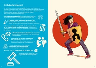 4.3 Cyberharcèlement
Le harcèlement est une violence répétée physique, psychologique ou
verbale. Il n’est pas né avec Internet, qui agit comme une caisse de résonance
(plus fort et en permanence). Les conseils donnés dans le chapitre sur les
réseaux sociaux devraient permettre de limiter les risques.
Mais si votre enfant est harcelé en ligne :
Procéder à un debriefing (comme évoqué en page 20)
et dites à votre enfant que vous prenez la situation en main.
Bloquer toute possibilité de contact par
les harceleurs (bloquer et signaler sur les réseaux,
bloquer les numéros de téléphone en contactant l’opérateur).
Si besoin, supprimer les profils de réseaux sociaux
et en créer d’autres sous pseudonyme, en expliquant à
votre enfant qu’il ne doit donner ses identifiants qu’aux personnes
de confiance.
Avertir l’école de la situation afin de procéder
aux aménagements nécessaires si les harceleur(se)s
y sont également.
Contacter et prévenir les parents
des harceleurs s’ils sont connus (les
parents ne sont sûrement pas au courant et ne
cautionnent sûrement pas le harcèlement).
En cas de traumatisme, il est important
de consulter un(e) psychologue,
ne serait-ce que pour quelques séances.
Faire en sorte que votre enfant ne se venge pas.
Le harcèlement est interdit par la Loi,
il est possible de porter plainte.
24 25
 