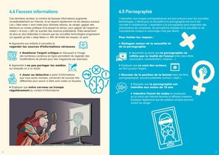 4.5 Pornographie
L’exposition aux images pornographiques est plus précoce avec les nouvelles
technologies. L’attrait pour la sexualité et la pornographie est tout à fait
normale à l’adolescence. L’exposition à la pornographie peut engendrer des
phénomènes de complexes, de perceptions biaisées de la sexualité ou de
traumatismes lorsque le visionnage n’est pas désiré.
Pour limiter les risques :
Dialoguer autour de la sexualité et
de la pornographie.
Apprendre au jeune que la pornographie ne
reflète pas la réalité de l’amour entre deux êtres
(soumission, consentement, violence…).
Expliquer que ce sont des acteurs,
qui font ça pour l’argent.
Discuter de la position de la femme dans les films
pornographiques, souvent présentée comme « objet ».
Rappeler que la pornographie est
interdite aux moins de 18 ans.
Interdire l’envoi de nudes en expliquant
qu’un envoi par Internet favorise la diffusion massive.
Expliquer également que les petit(e)s ami(e)s peuvent
vouloir se venger.
4.4 Fausses informations
Ces dernières années, le nombre de fausses informations augmente
considérablement sur Internet, et se répand rapidement via les réseaux sociaux.
Les « fake news » sont créés pour diverses raisons, se venger, gagner des
électeurs au niveau politique et la plupart du temps, pour gagner de l’argent en
créant « le buzz » afin de susciter des revenus publicitaires. Elles deviennent
de plus en plus élaborées à mesure que les nouvelles technologies progressent
(on appelle ça des « deep fakes »). Afin de limiter les risques, on peut :
Apprendre aux enfants à connaitre et
regarder les sources d’informations sérieuses.
Améliorer l’esprit critique en éduquant à l’image
(de nombreux contenus en ligne permettent de regarder des
modifications de photos pour des magazines par exemple).
Apprendre à ne pas partager les médias
sur lesquels on a un doute.
Jouer au détective à partir d’informations
que vous aurez choisies, provenant de sources très
différentes pour savoir si elles sont vraies ou fausses.
Expliquer que notre cerveau se trompe
régulièrement au contact d’informations.
26 27
 