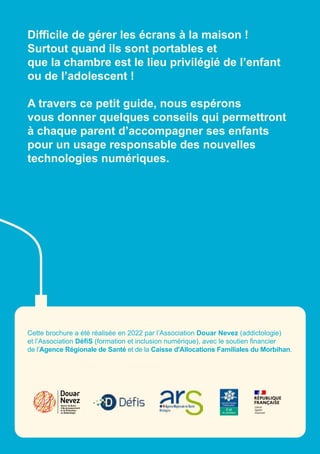 Difficile de gérer les écrans à la maison !
Surtout quand ils sont portables et
que la chambre est le lieu privilégié de l’enfant
ou de l’adolescent !
A travers ce petit guide, nous espérons
vous donner quelques conseils qui permettront
à chaque parent d’accompagner ses enfants
pour un usage responsable des nouvelles
technologies numériques.
Centre de Soins,
d’Accompagnement
et de Prévention
en Addictologie
Cette brochure a été réalisée en 2022 par l’Association Douar Nevez (addictologie)
et l’Association DéfiS (formation et inclusion numérique), avec le soutien financier
de l’Agence Régionale de Santé et de la Caisse d'Allocations Familiales du Morbihan.
 