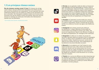 1.3 Les principaux réseaux sociaux
Pas de réseaux sociaux avant 13 ans ! En dessous de cet âge,
l’esprit critique n’est pas suffisamment développé et les enfants peuvent
être soumis trop facilement aux manipulations. Ils sont cependant des outils
extrêmement précieux pour les enfants qui restent en lien permanent avec
leurs camarades. Des messageries adaptées existent pour les plus jeunes*
.
Souvenez-vous que les réseaux sociaux sont gratuits, parce que nous leur
donnons en échange de nombreuses informations très intéressantes à
exploiter pour les publicitaires.
* Xooloo messenger, Monster messenger ou Messenger kids par exemple
Tik tok est une application mobile de vidéos au format court.
Cette application est la plus téléchargée au monde en 2020 et
2021. Les adolescents, notamment les filles, y passent beaucoup
de temps à faire défiler (scroller) les vidéos ou pour certains à
produire des contenus. Un algorithme analyse leurs visionnages
pour proposer des contenus adaptés aux désirs de l’utilisateur.
Des problèmes de contenu violent, tendancieux, faux ou incitant
à fréquenter des sites pornographiques sont fréquemment
identifiés.
Youtube est l’application incontournable pour visionner
des contenus vidéo. Le problème peut provenir de publicités
ou contenus inappropriés. Pensez à Youtube kids qui permet
de filtrer les contenus en fonction des âges et des intérêts des
enfants.
Instagram est le réseau social le plus utilisé par
les adolescents. Il intègre différentes fonctionnalités de
communication et de partage de photos et de vidéos. Des
soucis sont rapportés par rapport à des diffusions d’images et
de vidéos pornographiques, par messages privés notamment.
Snapchat est utilisé pour la création de groupes de
discussion (groupes classe par exemple) et pour la messagerie
privée. Ce réseau inclut la possibilité de mettre des filtres sur
les photos et vidéos. Snapchat est souvent, comme tik tok,
utilisé par des enfants trop jeunes. Des problématiques de
harcèlement et de photos dénudées se posent.
Discord est une plateforme de "chat" textuel et vocal
d’abord pensée pour le jeu vidéo. Discord est notamment
utilisé pour discuter avec les autres joueurs lors d’un jeu
multijoueur mais son usage s’est élargi avec la crise sanitaire
puisqu’il permet l’organisation gratuite de visioconférences,
des dépôts de documents ou des discussions sur un serveur
créé pour l’occasion.
Twitch est un service de diffusion de vidéo (streaming) que
les utilisateurs commentent en direct. N’importe qui peut créer
sa chaine de diffusion. D’abord spécialisée sur les jeux vidéo,
la plateforme est aujourd’hui investie par d’autres diffuseurs,
journalistes, hommes politiques…
04 05
 