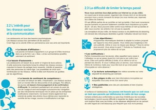 2.2 L'intérêt pour
les réseaux sociaux
et la communication
Les adolescents ont tous des besoins psychologiques.
Les réseaux sociaux leur permettent de les assouvir.
C’est l’âge où la volonté d’être en permanence avec ses amis est importante.
Le besoin d’affiliation :
Les jeunes ont besoin d’appartenir à un groupe et d’être reconnus
dans ce qu’ils font. Les « likes » et les commentaires (positifs)
valorisent ce sentiment.
Le besoin d’autonomie :
Les adolescents ont besoin de se sentir à l’origine de leurs actions.
A cette autonomie importante lorsqu’ils utilisent les réseaux sociaux,
s’ajoutent le besoin de partager leurs ressentis, intérêts et passions
avec des personnes du même âge. Les possibilités de choix sont
nombreuses sur les réseaux, même si elles sont illusoires car guidées
par les algorithmes.
Le besoin de sentiment de compétence :
Les ados ont besoin de défis, d’exploration. Les réseaux sociaux
sont un monde infini de découvertes et de partages. Par ailleurs,
les jeunes ont besoin d’encouragement et de confirmation
d’efficacité. Ils maitrisent parfaitement cet univers du point de
vue de l’usage et sont encouragés à poursuivre leur navigation
par des mécanismes techniques mis en place par les entreprises
(notifications notamment). Ce besoin éclaire également leur
volonté de publier des photos d’eux-mêmes pour reprendre le
contrôle de leur image, soumis à modifications à cet âge.
2.3 La difficulté de limiter le temps passé
Nous nous sommes tous déjà perdus sur Internet ou un jeu vidéo,
ne voyant pas le temps passer, regardant des choses dont on se demande
pourquoi nous y avons consacré du temps (ne vous mentez pas, repensez
aux vidéos de chatons).
S’il est difficile parfois de se contrôler en tant qu’adulte, il faut avoir conscience
que les humains ne peuvent totalement contrôler leurs impulsions qu’à partir
de 20 - 25 ans. Nous pouvons lutter contre nous-mêmes en tant qu’adultes et
aller nous coucher, les enfants n’en ont pas la capacité.
Les concepteurs de jeux vidéo, de réseaux sociaux ou de plateformes de streaming
ont introduit des mécaniques destinées à garder l’utilisateur devant son écran.
Les algorithmes :
Programmes informatiques destinés à adapter le contenu proposé
par rapport à nos choix passés. Vous restez plus longtemps à lire
une publicité, même si vous ne cliquez pas dessus ? Vous la verrez
plus souvent. Vous aimez le sport ? Youtube ou Facebook vous
proposeront plus de vidéos de ce type.
Les notifications :
Parfois incessantes pour les jeunes, elles rappellent sans cesse à
l’utilisateur ce qui se passe quand ils n’ont pas le nez collé à leur
écran. Elles sont parfois difficiles à éviter, et ce même la nuit ou
pendant les devoirs. Si vous n’utilisez plus un service, vous recevrez
même de nombreux mails pour vous dire tout ce qui s’est passé
d’incroyable en votre absence !
La lecture automatique des vidéos suivantes sur votre
dispositif de streaming par exemple.
Des pièges à clic avec des informations incroyables sur
lesquelles vous avez envie d’en savoir plus.
Des publicités avec des prix abordables et bien d’autres
stratagèmes.
A l’enfance et l’adolescence, les jeunes ont besoin que ce soit vous
en tant que parents qui définissiez le cadre de leur usage.
Certains enfants plus conformistes ou sans trop d’intérêt pour les nouvelles
technologies n’auront aucune difficulté à respecter les règles, quand d’autres
vont toujours flirter avec les limites, ou les dépasser allègrement en se cachant
de votre regard (et c’est beaucoup plus fréquent que vous ne le pensez).
08 09
 